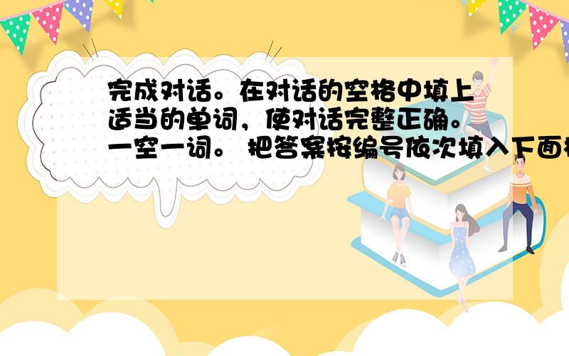 完成对话。在对话的空格中填上适当的单词，使对话完整正确。一空一词。 把答案按编号依次填入下面横线上。(共10小题，每小题