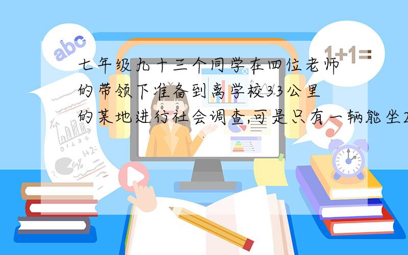 七年级九十三个同学在四位老师的带领下准备到离学校33公里的某地进行社会调查,可是只有一辆能坐25人的汽车.为了大家尽快到