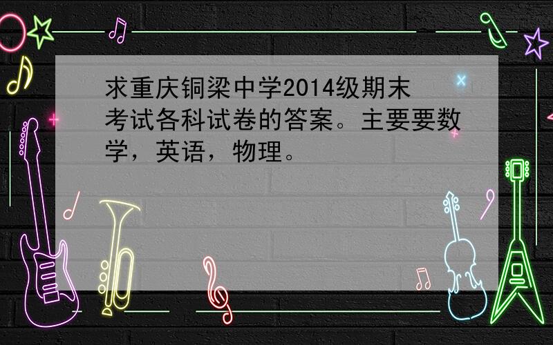 求重庆铜梁中学2014级期末考试各科试卷的答案。主要要数学，英语，物理。