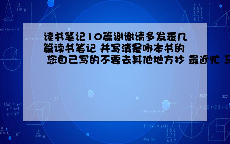 读书笔记10篇谢谢请多发表几篇读书笔记 并写清是哪本书的 您自己写的不要去其他地方抄 最近忙 马上开学了拜托了我会赏很多