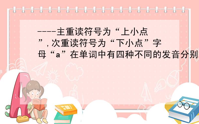 ----主重读符号为“上小点”,次重读符号为“下小点”字母“a”在单词中有四种不同的发音分别是《“ei”“ae”“倒e”