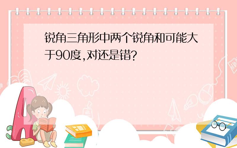 锐角三角形中两个锐角和可能大于90度,对还是错?