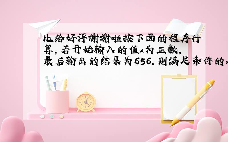 比给好评谢谢啦按下面的程序计算,若开始输入的值x为正数,最后输出的结果为656,则满足条件的x的不同值最多有几种,