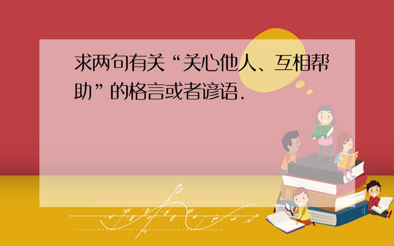 求两句有关“关心他人、互相帮助”的格言或者谚语.