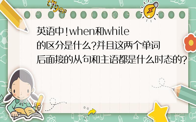 英语中!when和while的区分是什么?并且这两个单词后面接的从句和主语都是什么时态的?