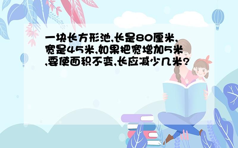 一块长方形池,长是80厘米,宽是45米,如果把宽增加5米,要使面积不变,长应减少几米?