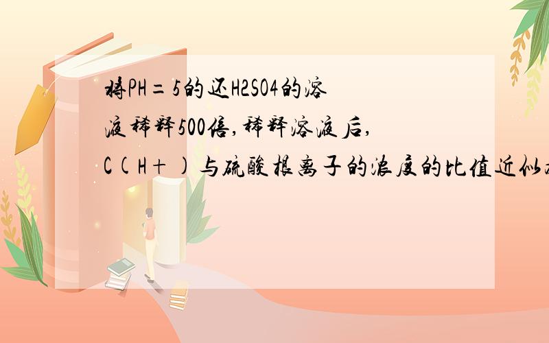 将PH=5的还H2SO4的溶液稀释500倍,稀释溶液后,C(H+)与硫酸根离子的浓度的比值近似为（） A1:1 B1:2