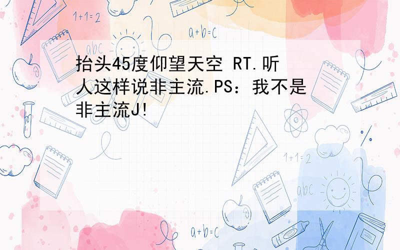 抬头45度仰望天空 RT.听人这样说非主流.PS：我不是非主流J!