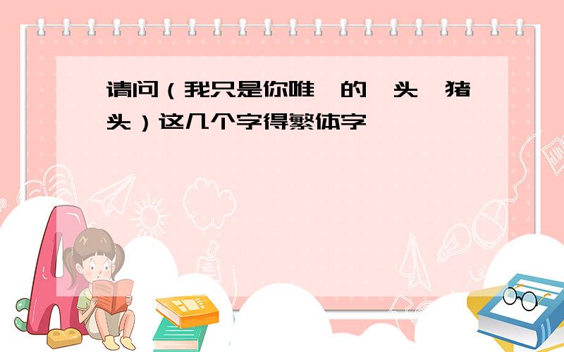 请问（我只是你唯一的丫头、猪头）这几个字得繁体字