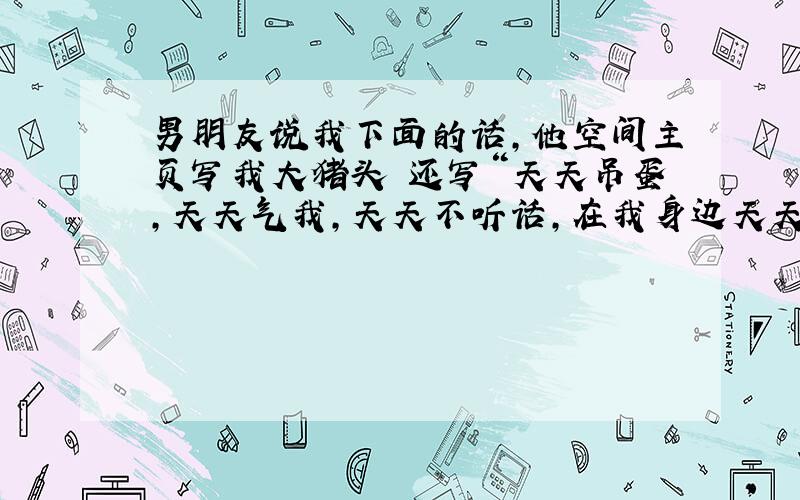 男朋友说我下面的话,他空间主页写我大猪头 还写“天天吊蛋,天天气我,天天不听话,在我身边天天弄的我啥都乱七八糟的.还来让