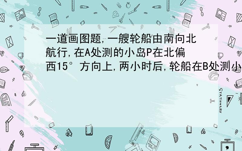 一道画图题,一艘轮船由南向北航行,在A处测的小岛P在北偏西15°方向上,两小时后,轮船在B处测小岛P在北偏西30°方向上