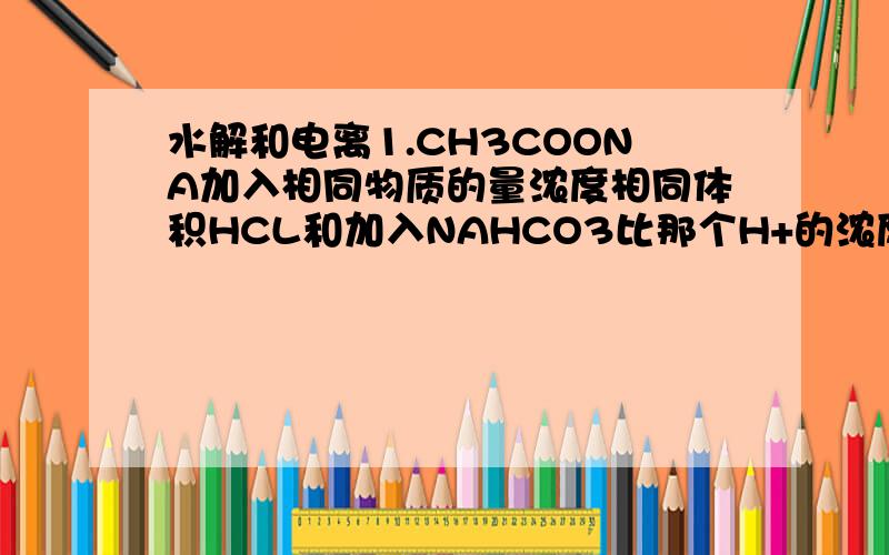 水解和电离1.CH3COONA加入相同物质的量浓度相同体积HCL和加入NAHCO3比那个H+的浓度大?我是这样想的CH3