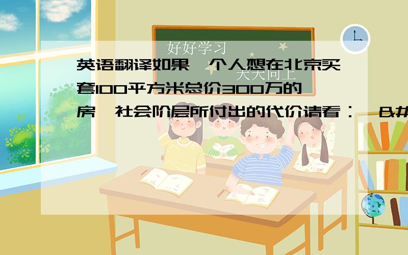 英语翻译如果一个人想在北京买套100平方米总价300万的房,社会阶层所付出的代价请看：   