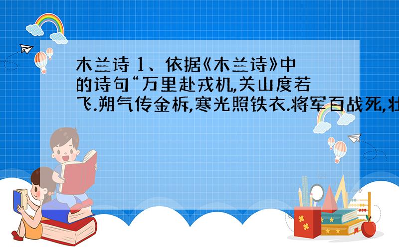 木兰诗 1、依据《木兰诗》中的诗句“万里赴戎机,关山度若飞.朔气传金柝,寒光照铁衣.将军百战死,壮士十年归.”描写一个古