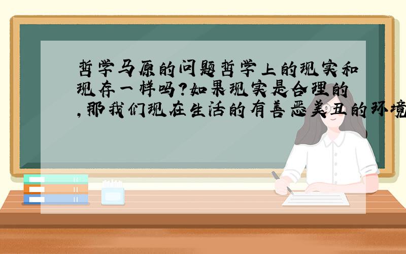 哲学马原的问题哲学上的现实和现存一样吗?如果现实是合理的,那我们现在生活的有善恶美丑的环境还能叫做现实吗?意识思想和精神