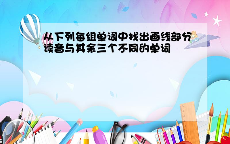 从下列每组单词中找出画线部分读音与其余三个不同的单词