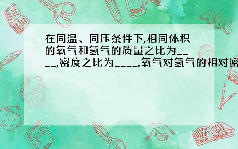 在同温、同压条件下,相同体积的氧气和氢气的质量之比为____,密度之比为____,氧气对氢气的相对密度为___