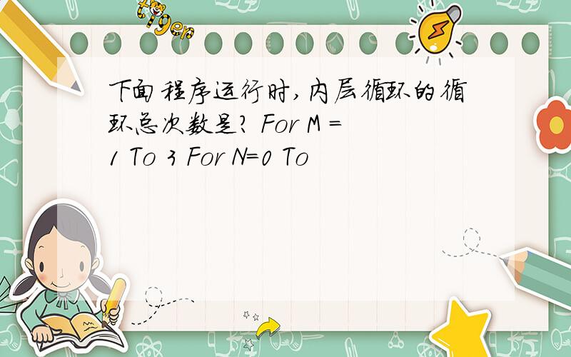 下面程序运行时,内层循环的循环总次数是? For M =1 To 3 For N=0 To