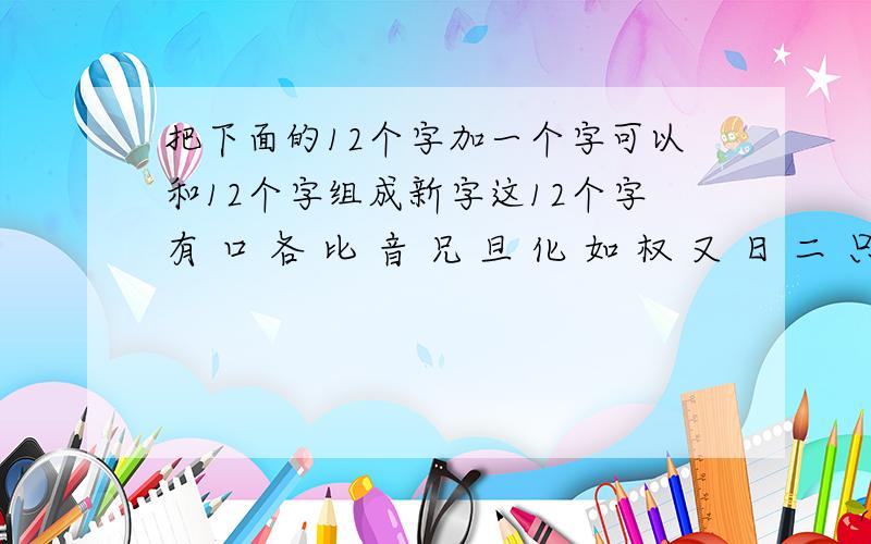 把下面的12个字加一个字可以和12个字组成新字这12个字有 口 各 比 音 兄 旦 化 如 权 又 日 二 只有一个字