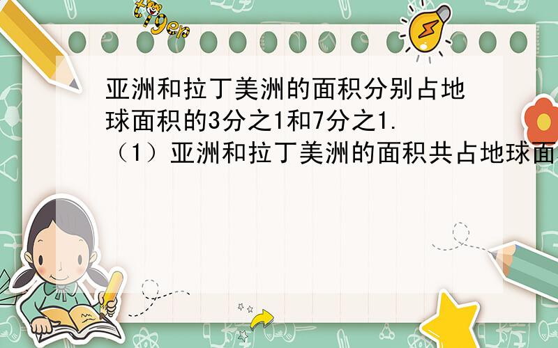 亚洲和拉丁美洲的面积分别占地球面积的3分之1和7分之1.（1）亚洲和拉丁美洲的面积共占地球面积的几分之几