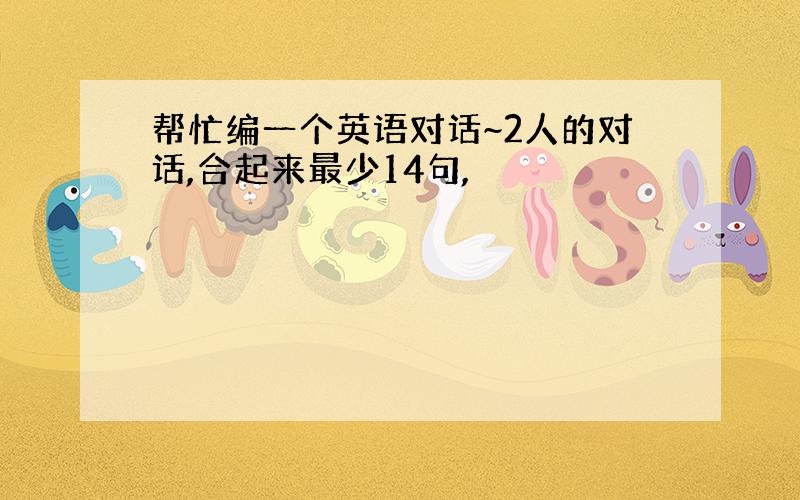 帮忙编一个英语对话~2人的对话,合起来最少14句,