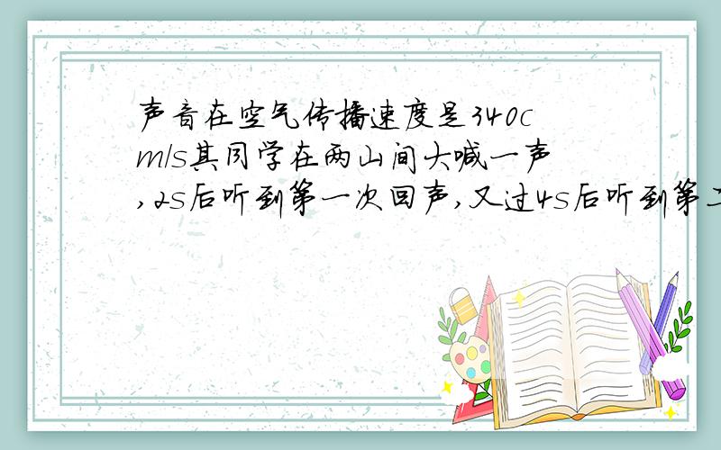 声音在空气传播速度是340cm/s其同学在两山间大喊一声,2s后听到第一次回声,又过4s后听到第二次回声,两山间距离为多