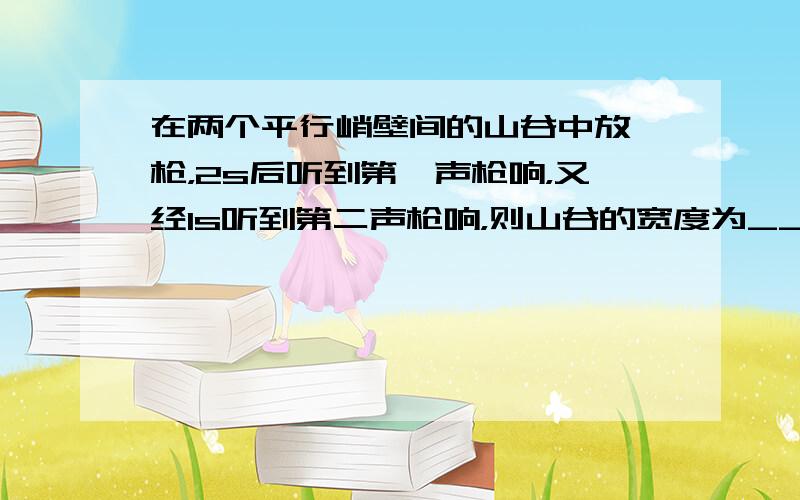 在两个平行峭壁间的山谷中放一枪，2s后听到第一声枪响，又经1s听到第二声枪响，则山谷的宽度为______m．