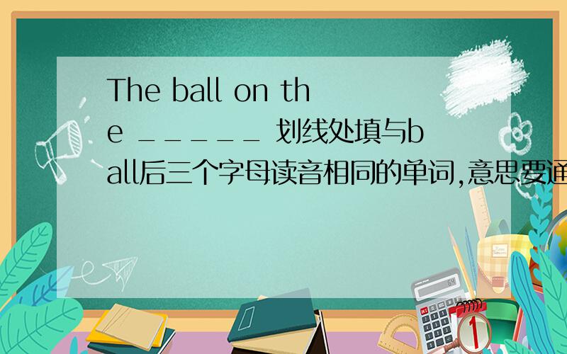 The ball on the _____ 划线处填与ball后三个字母读音相同的单词,意思要通顺.