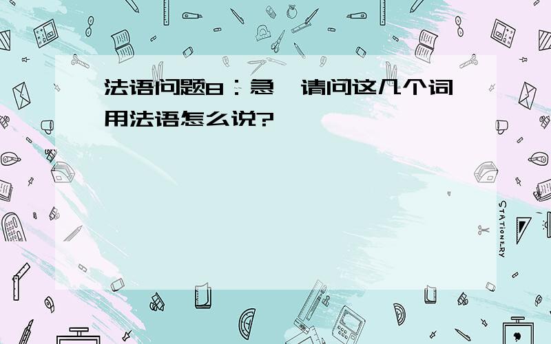 法语问题8：急,请问这几个词用法语怎么说?