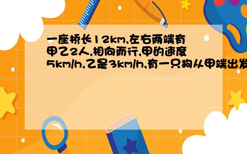 一座桥长12km,左右两端有甲乙2人,相向而行,甲的速度5km/h,乙是3km/h,有一只狗从甲端出发向乙去,速度为6k