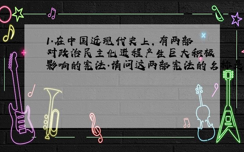 1.在中国近现代史上,有两部对政治民主化进程产生巨大积极影响的宪法.请问这两部宪法的名称是什么?两部宪法的性质各是什么?