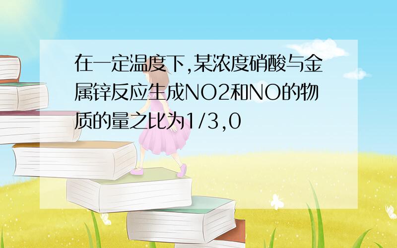 在一定温度下,某浓度硝酸与金属锌反应生成NO2和NO的物质的量之比为1/3,0