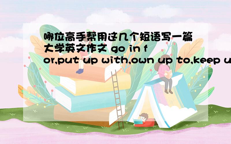 哪位高手帮用这几个短语写一篇大学英文作文 go in for,put up with,own up to,keep up