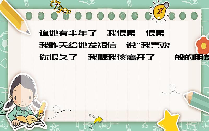 追她有半年了,我很累,很累,我昨天给她发短信,说“我喜欢你很久了,我想我该离开了,一般的朋友保重”,并且晚上很想找她以朋