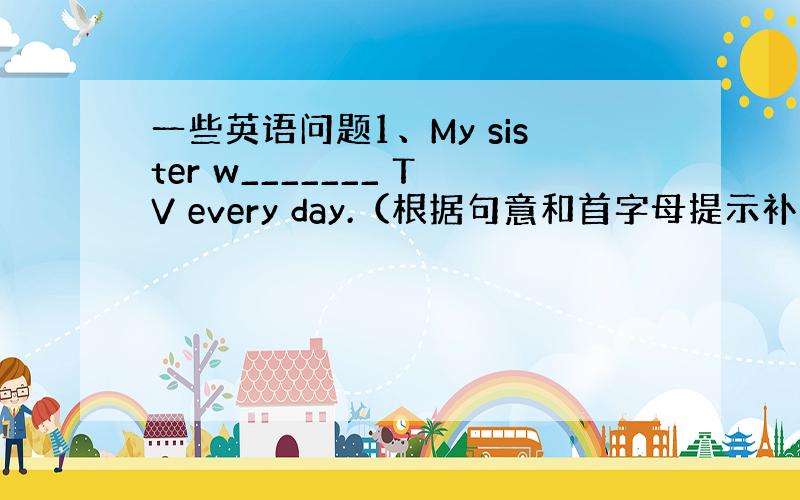 一些英语问题1、My sister w_______ TV every day.（根据句意和首字母提示补全单词）2、We