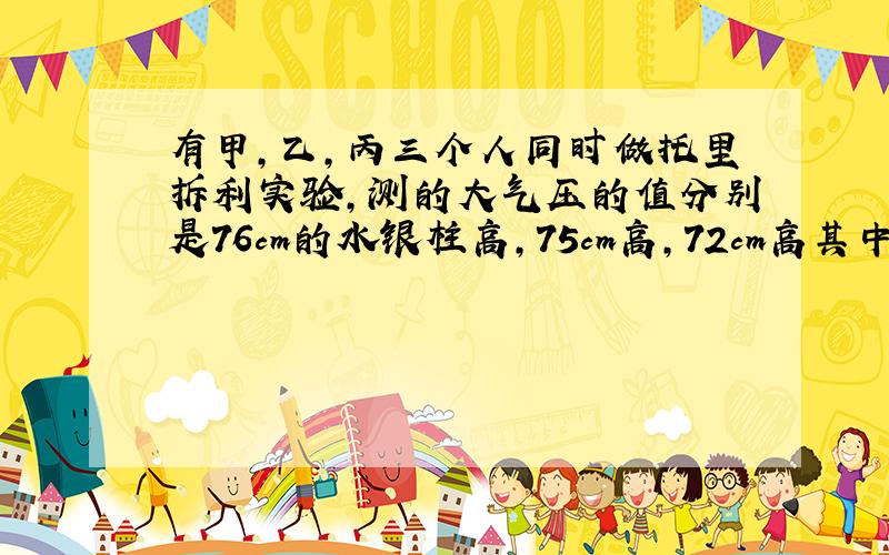 有甲,乙,丙三个人同时做托里拆利实验,测的大气压的值分别是76cm的水银柱高,75cm高,72cm高其中有一个人因不慎使