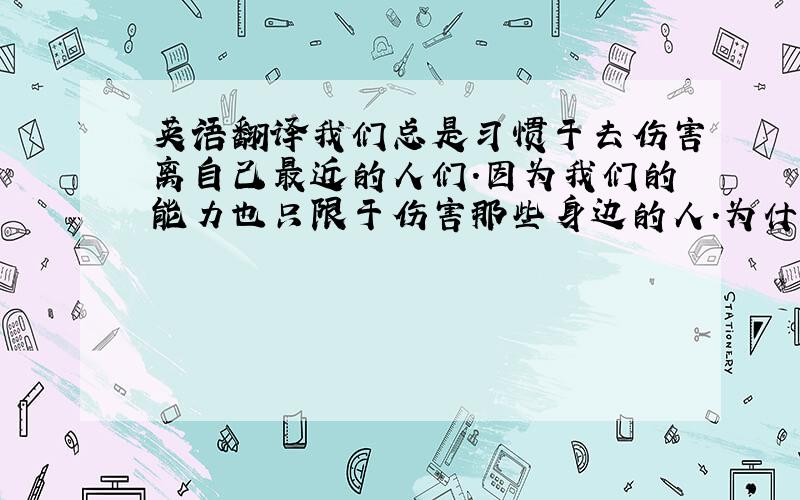 英语翻译我们总是习惯于去伤害离自己最近的人们.因为我们的能力也只限于伤害那些身边的人.为什么我总是记得你让我讨厌的那部分