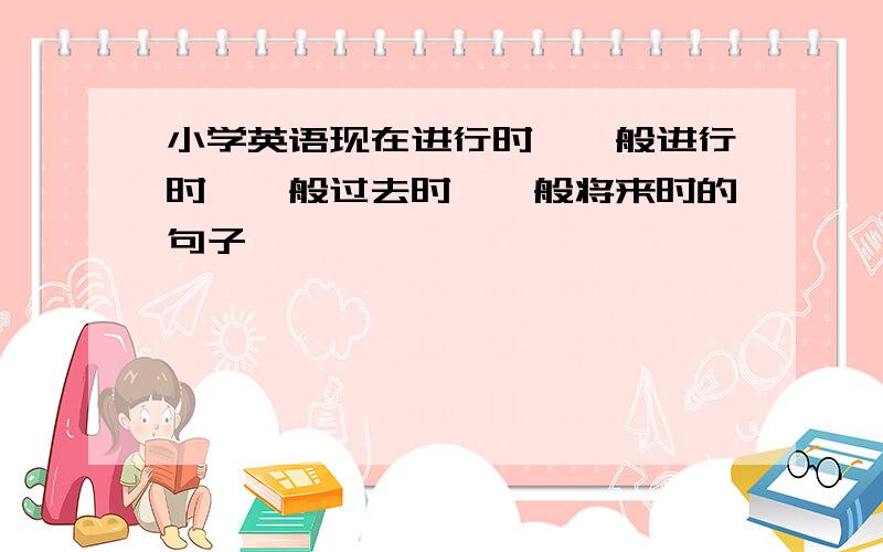 小学英语现在进行时、一般进行时、一般过去时、一般将来时的句子