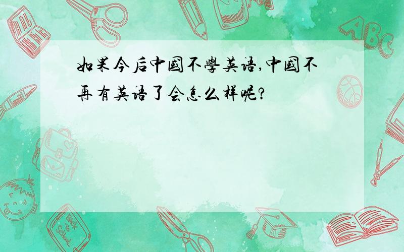 如果今后中国不学英语,中国不再有英语了会怎么样呢?