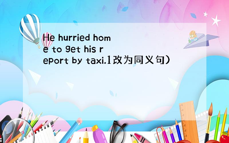 He hurried home to get his report by taxi.1改为同义句）