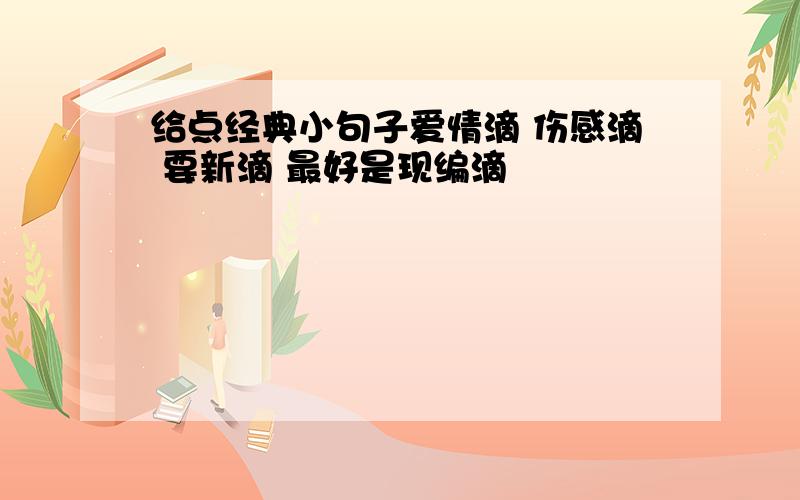 给点经典小句子爱情滴 伤感滴 要新滴 最好是现编滴