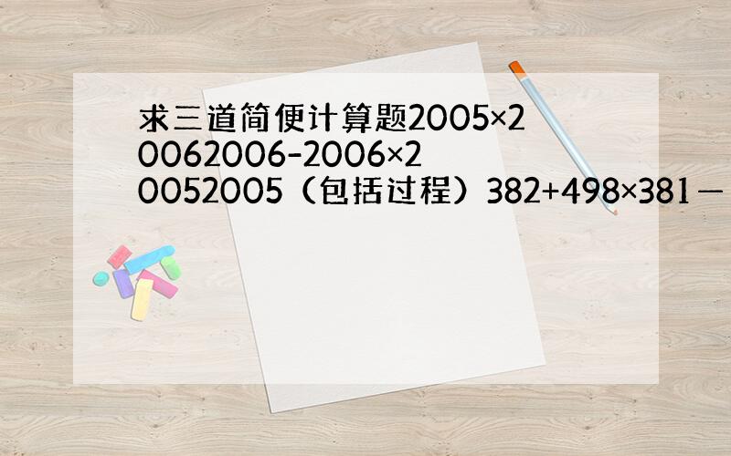 求三道简便计算题2005×20062006-2006×20052005（包括过程）382+498×381—————— （