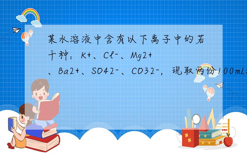 某水溶液中含有以下离子中的若干种：K+、Cl-、Mg2+、Ba2+、SO42-、CO32-，现取两份100mL溶液进行如