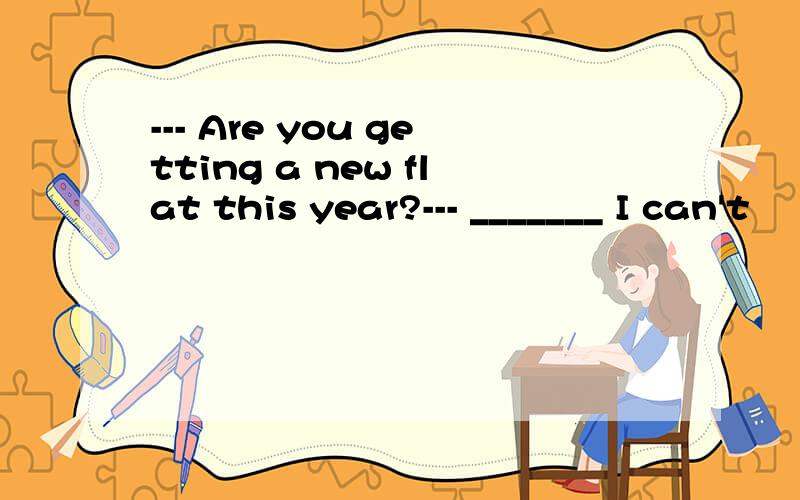 --- Are you getting a new flat this year?--- _______ I can't