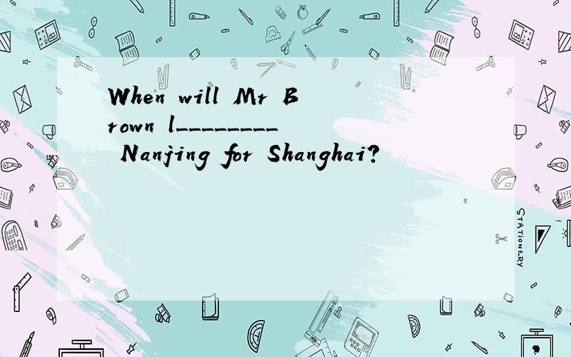 When will Mr Brown l________ Nanjing for Shanghai?