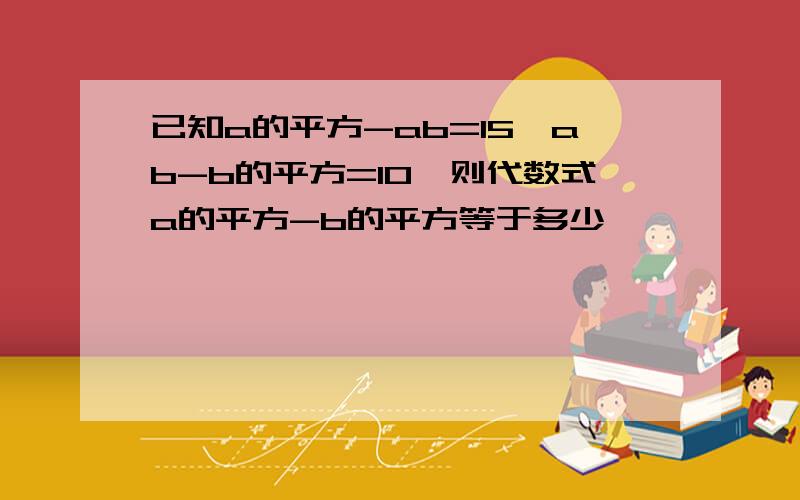 已知a的平方-ab=15,ab-b的平方=10,则代数式a的平方-b的平方等于多少