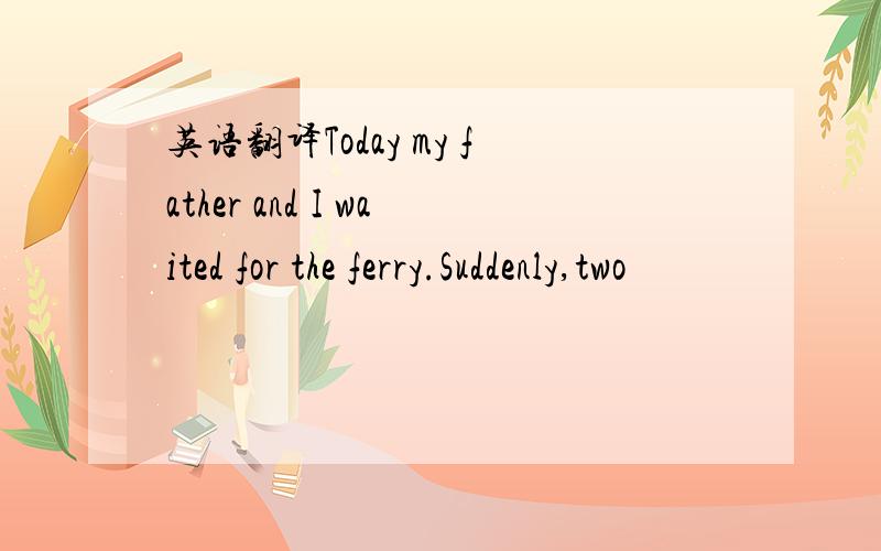 英语翻译Today my father and I waited for the ferry.Suddenly,two