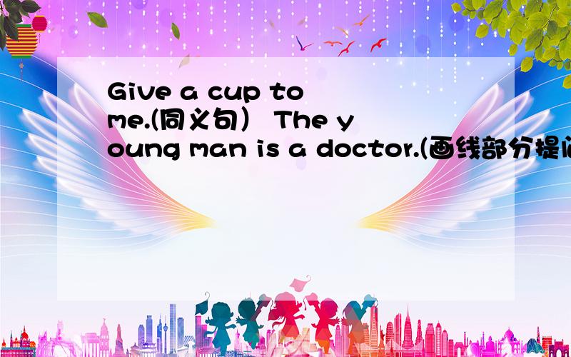 Give a cup to me.(同义句） The young man is a doctor.(画线部分提问）a d