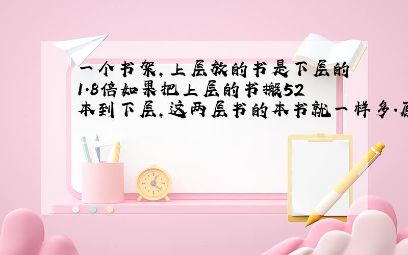 一个书架,上层放的书是下层的1.8倍如果把上层的书搬52本到下层,这两层书的本书就一样多.原来两层各放