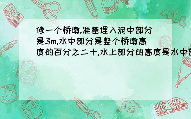 修一个桥墩,准备埋入泥中部分是3m,水中部分是整个桥墩高度的百分之二十,水上部分的高度是水中部分的百分之一百五十.整个桥